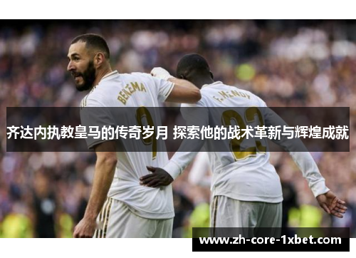 齐达内执教皇马的传奇岁月 探索他的战术革新与辉煌成就