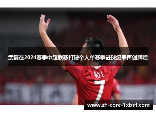 武磊在2024赛季中超联赛打破个人单赛季进球纪录再创辉煌