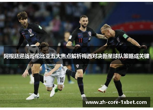 阿根廷迎战哥伦比亚五大焦点解析梅西对决新星球队策略成关键