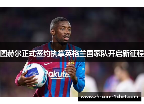 图赫尔正式签约执掌英格兰国家队开启新征程
